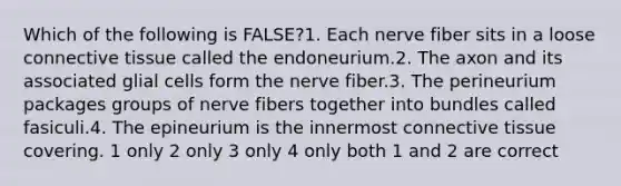 Which of the following is FALSE?1. Each nerve fiber sits in a loose connective tissue called the endoneurium.2. The axon and its associated glial cells form the nerve fiber.3. The perineurium packages groups of nerve fibers together into bundles called fasiculi.4. The epineurium is the innermost connective tissue covering. 1 only 2 only 3 only 4 only both 1 and 2 are correct