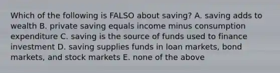 Which of the following is FALSO about saving? A. saving adds to wealth B. private saving equals income minus consumption expenditure C. saving is the source of funds used to finance investment D. saving supplies funds in loan markets, bond markets, and stock markets E. none of the above