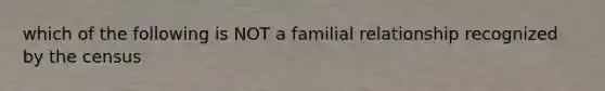 which of the following is NOT a familial relationship recognized by the census