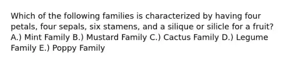 Which of the following families is characterized by having four petals, four sepals, six stamens, and a silique or silicle for a fruit? A.) Mint Family B.) Mustard Family C.) Cactus Family D.) Legume Family E.) Poppy Family
