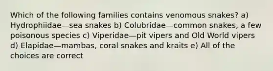 Which of the following families contains venomous snakes? a) Hydrophiidae—sea snakes b) Colubridae—common snakes, a few poisonous species c) Viperidae—pit vipers and Old World vipers d) Elapidae—mambas, coral snakes and kraits e) All of the choices are correct