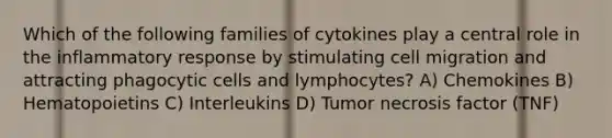 Which of the following families of cytokines play a central role in the inflammatory response by stimulating cell migration and attracting phagocytic cells and lymphocytes? A) Chemokines B) Hematopoietins C) Interleukins D) Tumor necrosis factor (TNF)