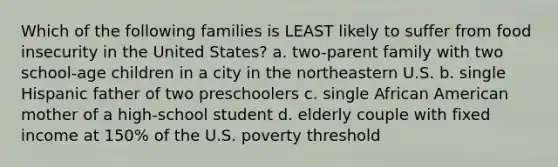 Which of the following families is LEAST likely to suffer from food insecurity in the United States? a. two-parent family with two school-age children in a city in the northeastern U.S. b. single Hispanic father of two preschoolers c. single African American mother of a high-school student d. elderly couple with fixed income at 150% of the U.S. poverty threshold