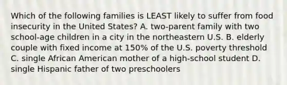 Which of the following families is LEAST likely to suffer from food insecurity in the United States? A. two-parent family with two school-age children in a city in the northeastern U.S. B. elderly couple with fixed income at 150% of the U.S. poverty threshold C. single African American mother of a high-school student D. single Hispanic father of two preschoolers