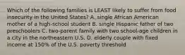 Which of the following families is LEAST likely to suffer from food insecurity in the United States? A. single African American mother of a high-school student B. single Hispanic father of two preschoolers C. two-parent family with two school-age children in a city in the northeastern U.S. D. elderly couple with fixed income at 150% of the U.S. poverty threshold