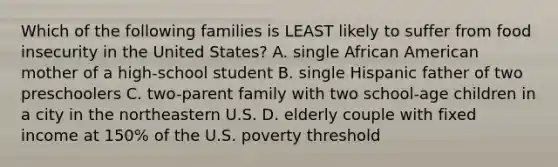 Which of the following families is LEAST likely to suffer from food insecurity in the United States? A. single African American mother of a high-school student B. single Hispanic father of two preschoolers C. two-parent family with two school-age children in a city in the northeastern U.S. D. elderly couple with fixed income at 150% of the U.S. poverty threshold