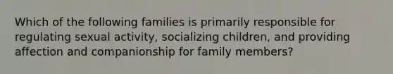 Which of the following families is primarily responsible for regulating sexual activity, socializing children, and providing affection and companionship for family members?