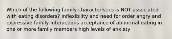 Which of the following family characteristics is NOT associated with eating disorders? inflexibility and need for order angry and expressive family interactions acceptance of abnormal eating in one or more family members high levels of anxiety