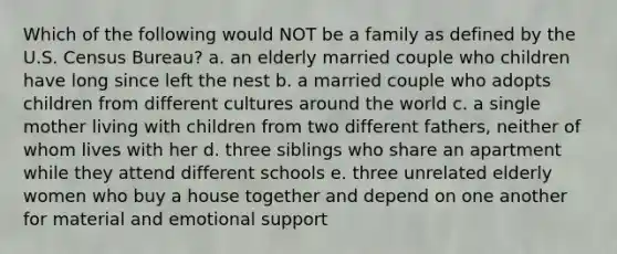 Which of the following would NOT be a family as defined by the U.S. Census Bureau? a. an elderly married couple who children have long since left the nest b. a married couple who adopts children from different cultures around the world c. a single mother living with children from two different fathers, neither of whom lives with her d. three siblings who share an apartment while they attend different schools e. three unrelated elderly women who buy a house together and depend on one another for material and emotional support