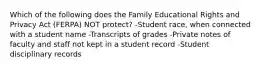 Which of the following does the Family Educational Rights and Privacy Act (FERPA) NOT protect? -Student race, when connected with a student name -Transcripts of grades -Private notes of faculty and staff not kept in a student record -Student disciplinary records