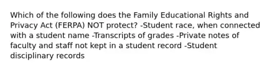 Which of the following does <a href='https://www.questionai.com/knowledge/kA6X3FwvKj-the-family' class='anchor-knowledge'>the family</a> Educational Rights and Privacy Act (FERPA) NOT protect? -Student race, when connected with a student name -Transcripts of grades -Private notes of faculty and staff not kept in a student record -Student disciplinary records