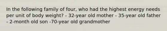 In the following family of four, who had the highest energy needs per unit of body weight? - 32-year old mother - 35-year old father - 2-month old son -70-year old grandmother