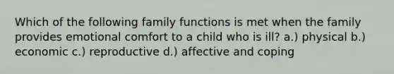 Which of the following family functions is met when the family provides emotional comfort to a child who is ill? a.) physical b.) economic c.) reproductive d.) affective and coping