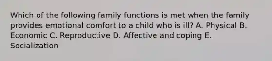 Which of the following family functions is met when the family provides emotional comfort to a child who is ill? A. Physical B. Economic C. Reproductive D. Affective and coping E. Socialization