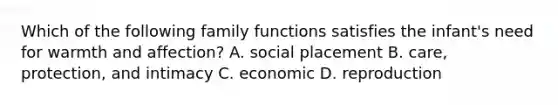 Which of the following family functions satisfies the infant's need for warmth and affection? A. social placement B. care, protection, and intimacy C. economic D. reproduction