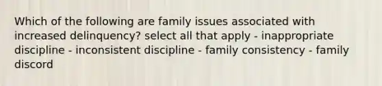 Which of the following are family issues associated with increased delinquency? select all that apply - inappropriate discipline - inconsistent discipline - family consistency - family discord