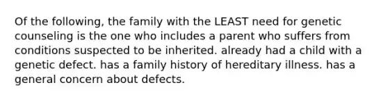 Of the following, the family with the LEAST need for genetic counseling is the one who includes a parent who suffers from conditions suspected to be inherited. already had a child with a genetic defect. has a family history of hereditary illness. has a general concern about defects.