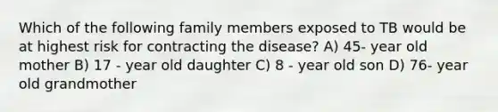 Which of the following family members exposed to TB would be at highest risk for contracting the disease? A) 45- year old mother B) 17 - year old daughter C) 8 - year old son D) 76- year old grandmother