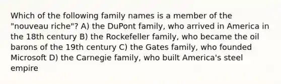 Which of the following family names is a member of the "nouveau riche"? A) the DuPont family, who arrived in America in the 18th century B) the Rockefeller family, who became the oil barons of the 19th century C) the Gates family, who founded Microsoft D) the Carnegie family, who built America's steel empire