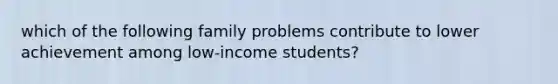 which of the following family problems contribute to lower achievement among low-income students?