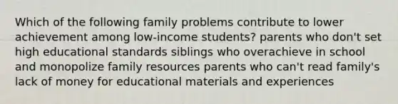 Which of the following family problems contribute to lower achievement among low-income students? parents who don't set high educational standards siblings who overachieve in school and monopolize family resources parents who can't read family's lack of money for educational materials and experiences