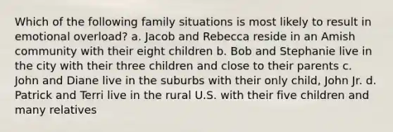 Which of the following family situations is most likely to result in emotional overload? a. Jacob and Rebecca reside in an Amish community with their eight children b. Bob and Stephanie live in the city with their three children and close to their parents c. John and Diane live in the suburbs with their only child, John Jr. d. Patrick and Terri live in the rural U.S. with their five children and many relatives