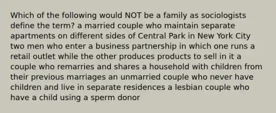 Which of the following would NOT be a family as sociologists define the term? a married couple who maintain separate apartments on different sides of Central Park in New York City two men who enter a business partnership in which one runs a retail outlet while the other produces products to sell in it a couple who remarries and shares a household with children from their previous marriages an unmarried couple who never have children and live in separate residences a lesbian couple who have a child using a sperm donor