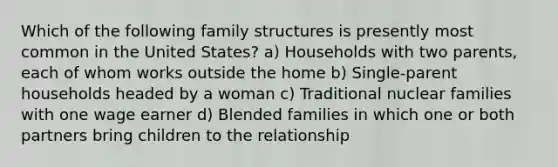 Which of the following family structures is presently most common in the United States? a) Households with two parents, each of whom works outside the home b) Single-parent households headed by a woman c) Traditional nuclear families with one wage earner d) Blended families in which one or both partners bring children to the relationship