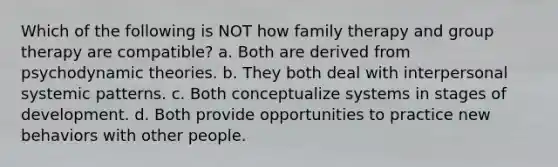 Which of the following is NOT how family therapy and group therapy are compatible? a. Both are derived from psychodynamic theories. b. They both deal with interpersonal systemic patterns. c. Both conceptualize systems in stages of development. d. Both provide opportunities to practice new behaviors with other people.