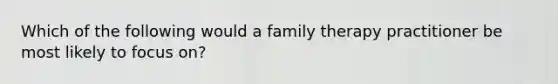 Which of the following would a family therapy practitioner be most likely to focus on?