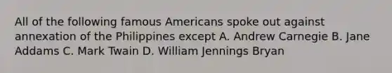 All of the following famous Americans spoke out against annexation of the Philippines except A. Andrew Carnegie B. Jane Addams C. Mark Twain D. William Jennings Bryan