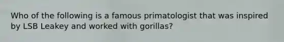 Who of the following is a famous primatologist that was inspired by LSB Leakey and worked with gorillas?