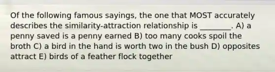 Of the following famous sayings, the one that MOST accurately describes the similarity-attraction relationship is ________. A) a penny saved is a penny earned B) too many cooks spoil the broth C) a bird in the hand is worth two in the bush D) opposites attract E) birds of a feather flock together