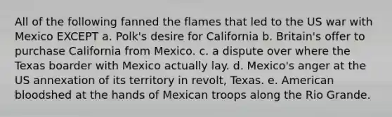 All of the following fanned the flames that led to the US war with Mexico EXCEPT a. Polk's desire for California b. Britain's offer to purchase California from Mexico. c. a dispute over where the Texas boarder with Mexico actually lay. d. Mexico's anger at the US annexation of its territory in revolt, Texas. e. American bloodshed at the hands of Mexican troops along the Rio Grande.