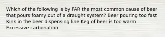 Which of the following is by FAR the most common cause of beer that pours foamy out of a draught system? Beer pouring too fast Kink in the beer dispensing line Keg of beer is too warm Excessive carbonation