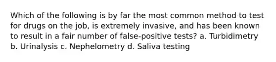 Which of the following is by far the most common method to test for drugs on the job, is extremely invasive, and has been known to result in a fair number of false-positive tests? a. Turbidimetry b. Urinalysis c. Nephelometry d. Saliva testing