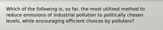 Which of the following is, so far, the most utilized method to reduce emissions of industrial pollution to politically chosen levels, while encouraging efficient choices by polluters?