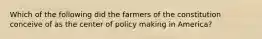 Which of the following did the farmers of the constitution conceive of as the center of policy making in America?