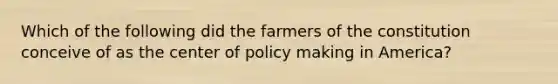 Which of the following did the farmers of the constitution conceive of as the center of policy making in America?