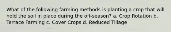 What of the following farming methods is planting a crop that will hold the soil in place during the off-season? a. Crop Rotation b. Terrace Farming c. Cover Crops d. Reduced Tillage