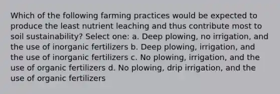 Which of the following farming practices would be expected to produce the least nutrient leaching and thus contribute most to soil sustainability? Select one: a. Deep plowing, no irrigation, and the use of inorganic fertilizers b. Deep plowing, irrigation, and the use of inorganic fertilizers c. No plowing, irrigation, and the use of organic fertilizers d. No plowing, drip irrigation, and the use of organic fertilizers