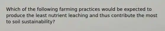 Which of the following farming practices would be expected to produce the least nutrient leaching and thus contribute the most to soil sustainability?