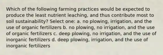 Which of the following farming practices would be expected to produce the least nutrient leaching, and thus contribute most to soil sustainability? Select one: a. no plowing, irrigation, and the use of organic fertilizers b. no plowing, no irrigation, and the use of organic fertilizers c. deep plowing, no irrigation, and the use of inorganic fertilizers d. deep plowing, irrigation, and the use of inorganic fertilizers