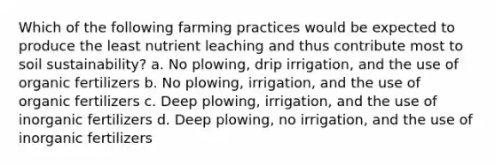 Which of the following farming practices would be expected to produce the least nutrient leaching and thus contribute most to soil sustainability? a. No plowing, drip irrigation, and the use of organic fertilizers b. No plowing, irrigation, and the use of organic fertilizers c. Deep plowing, irrigation, and the use of inorganic fertilizers d. Deep plowing, no irrigation, and the use of inorganic fertilizers