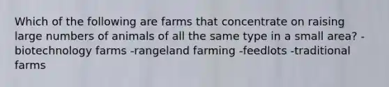 Which of the following are farms that concentrate on raising large numbers of animals of all the same type in a small area? -biotechnology farms -rangeland farming -feedlots -traditional farms