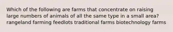 Which of the following are farms that concentrate on raising large numbers of animals of all the same type in a small area? rangeland farming feedlots traditional farms biotechnology farms