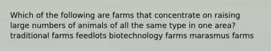 Which of the following are farms that concentrate on raising large numbers of animals of all the same type in one area? traditional farms feedlots biotechnology farms marasmus farms