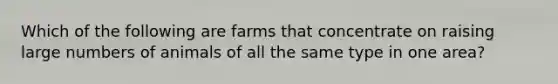 Which of the following are farms that concentrate on raising large numbers of animals of all the same type in one area?