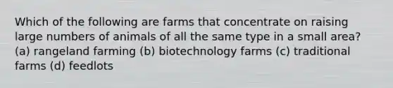 Which of the following are farms that concentrate on raising large numbers of animals of all the same type in a small area? (a) rangeland farming (b) biotechnology farms (c) traditional farms (d) feedlots