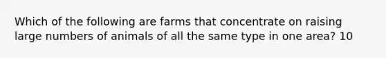 Which of the following are farms that concentrate on raising large numbers of animals of all the same type in one area? 10